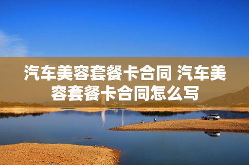 汽车美容套餐卡合同 汽车美容套餐卡合同怎么写