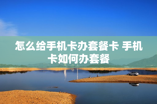 怎么给手机卡办套餐卡 手机卡如何办套餐