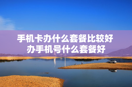 手机卡办什么套餐比较好 办手机号什么套餐好