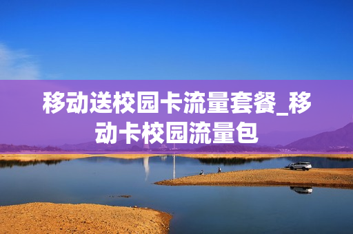 移动送校园卡流量套餐_移动卡校园流量包