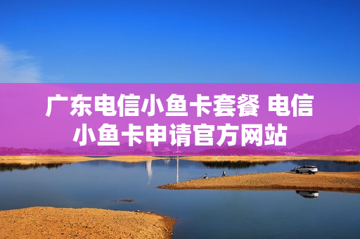 广东电信小鱼卡套餐 电信小鱼卡申请官方网站