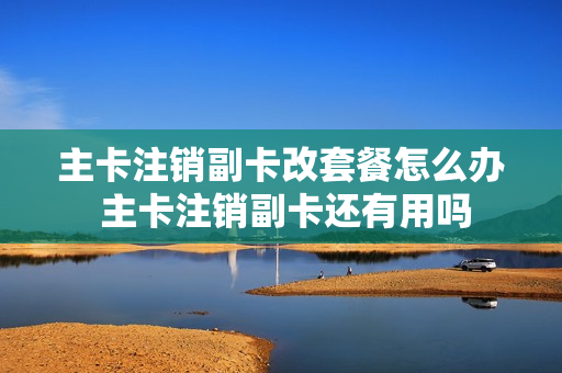 主卡注销副卡改套餐怎么办 主卡注销副卡还有用吗