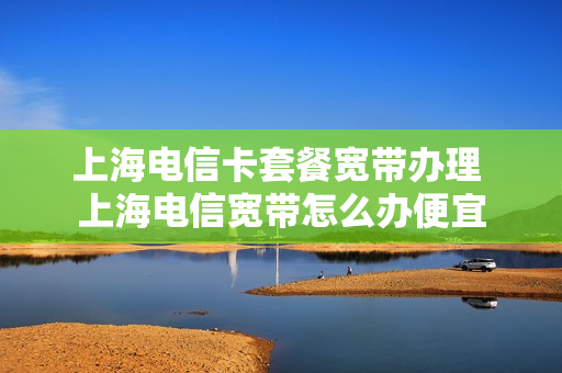上海电信卡套餐宽带办理 上海电信宽带怎么办便宜