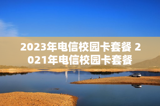 2023年电信校园卡套餐 2021年电信校园卡套餐