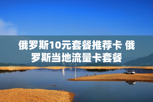俄罗斯10元套餐推荐卡 俄罗斯当地流量卡套餐
