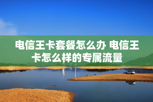电信王卡套餐怎么办 电信王卡怎么样的专属流量