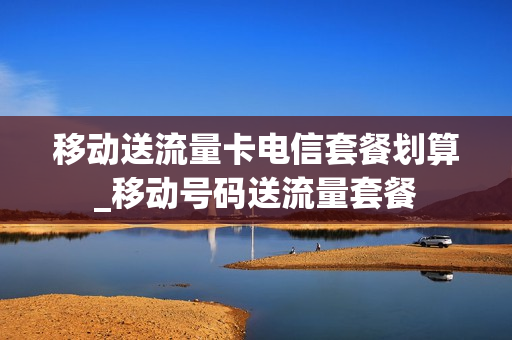 移动送流量卡电信套餐划算_移动号码送流量套餐