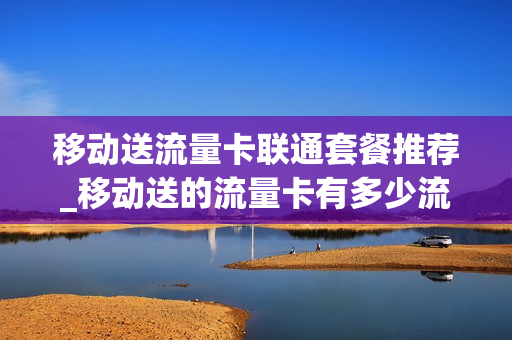 移动送流量卡联通套餐推荐_移动送的流量卡有多少流量