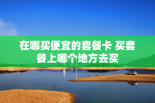 在哪买便宜的套餐卡 买套餐上哪个地方去买