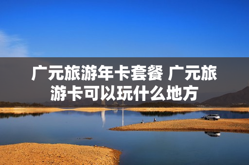 广元旅游年卡套餐 广元旅游卡可以玩什么地方