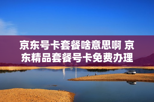 京东号卡套餐啥意思啊 京东精品套餐号卡免费办理