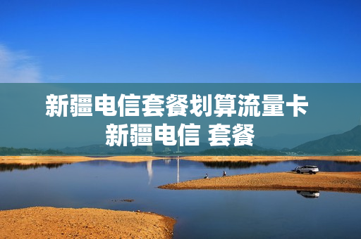 新疆电信套餐划算流量卡 新疆电信 套餐