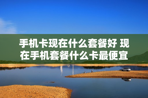 手机卡现在什么套餐好 现在手机套餐什么卡最便宜