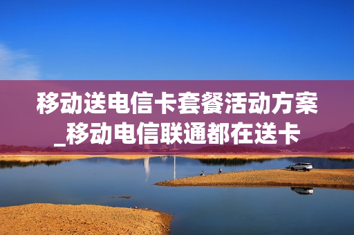 移动送电信卡套餐活动方案_移动电信联通都在送卡