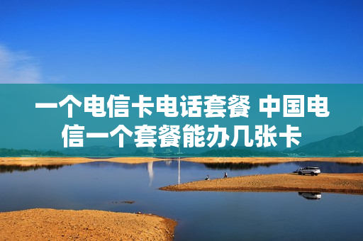 一个电信卡电话套餐 中国电信一个套餐能办几张卡