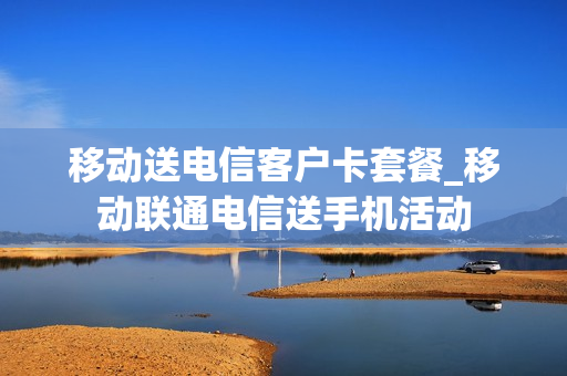 移动送电信客户卡套餐_移动联通电信送手机活动