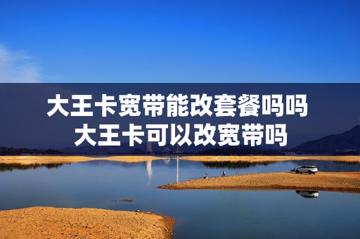 大王卡宽带能改套餐吗吗 大王卡可以改宽带吗