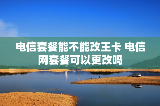 电信套餐能不能改王卡 电信网套餐可以更改吗