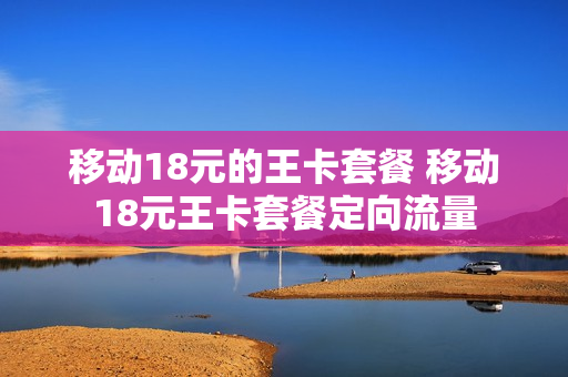 移动18元的王卡套餐 移动18元王卡套餐定向流量