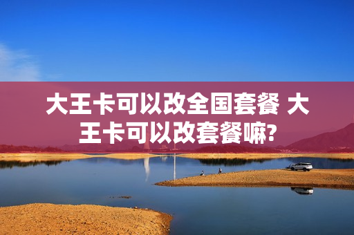 大王卡可以改全国套餐 大王卡可以改套餐嘛?