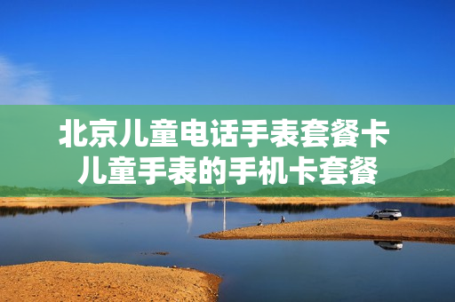 北京儿童电话手表套餐卡 儿童手表的手机卡套餐