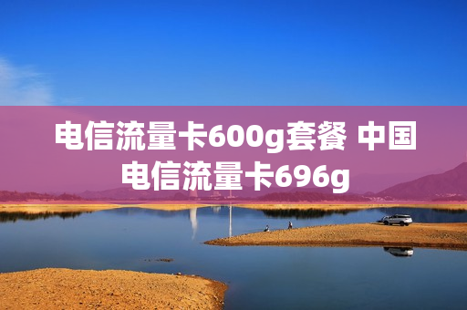 电信流量卡600g套餐 中国电信流量卡696g