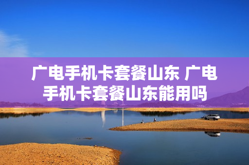 广电手机卡套餐山东 广电手机卡套餐山东能用吗