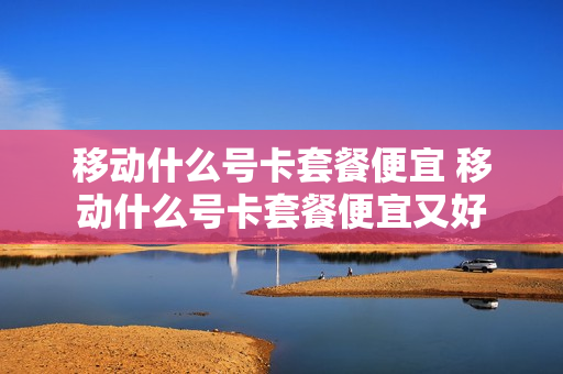 移动什么号卡套餐便宜 移动什么号卡套餐便宜又好
