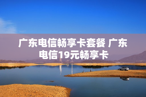 广东电信畅享卡套餐 广东电信19元畅享卡