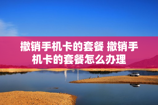 撤销手机卡的套餐 撤销手机卡的套餐怎么办理