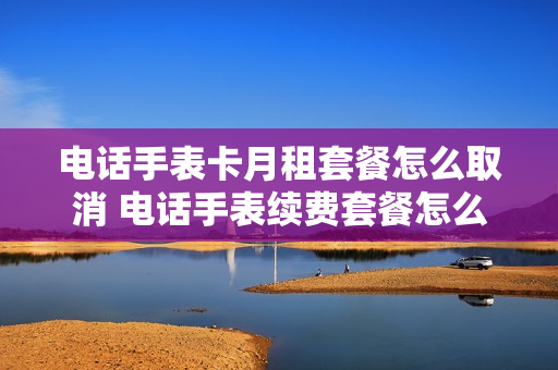 电话手表卡月租套餐怎么取消 电话手表续费套餐怎么续费