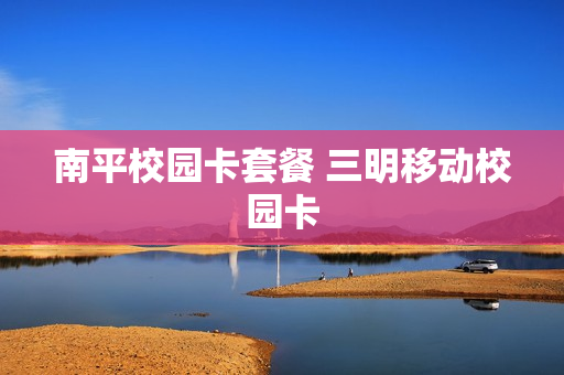 南平校园卡套餐 三明移动校园卡