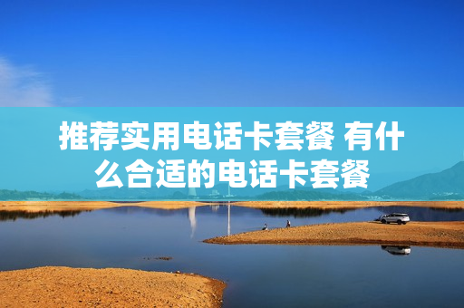 推荐实用电话卡套餐 有什么合适的电话卡套餐