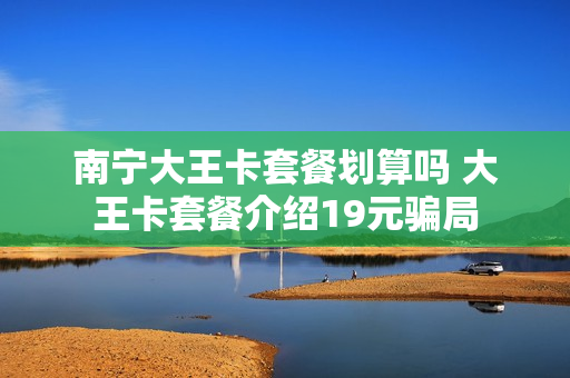 南宁大王卡套餐划算吗 大王卡套餐介绍19元骗局