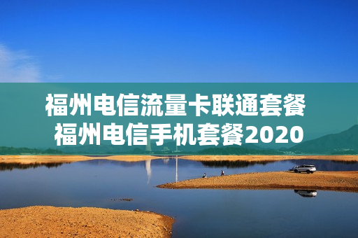 福州电信流量卡联通套餐 福州电信手机套餐2020