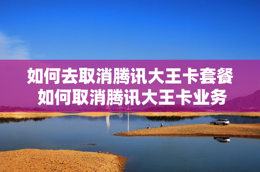 如何去取消腾讯大王卡套餐 如何取消腾讯大王卡业务