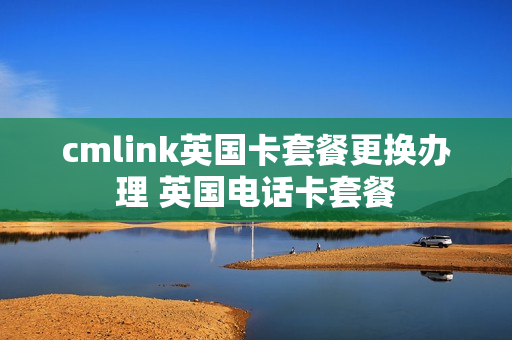 cmlink英国卡套餐更换办理 英国电话卡套餐