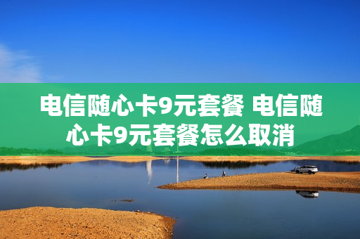 电信随心卡9元套餐 电信随心卡9元套餐怎么取消