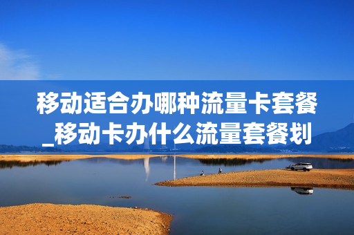 移动适合办哪种流量卡套餐_移动卡办什么流量套餐划算
