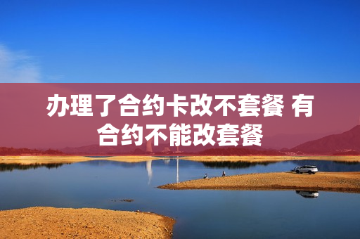 办理了合约卡改不套餐 有合约不能改套餐
