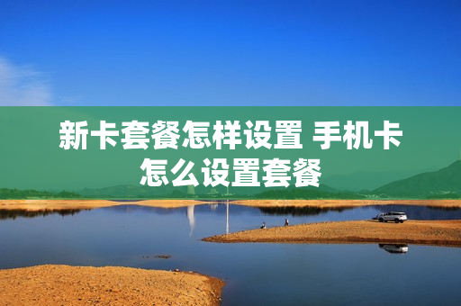 新卡套餐怎样设置 手机卡怎么设置套餐