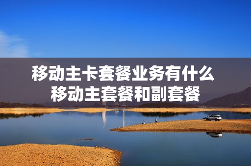 移动主卡套餐业务有什么 移动主套餐和副套餐