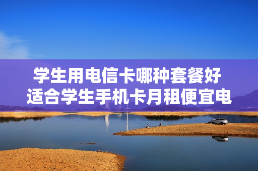 学生用电信卡哪种套餐好 适合学生手机卡月租便宜电信