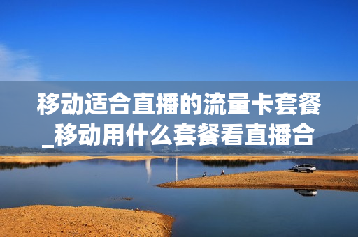 移动适合直播的流量卡套餐_移动用什么套餐看直播合适