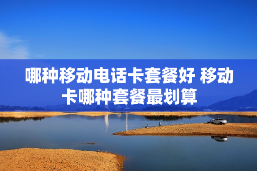 哪种移动电话卡套餐好 移动卡哪种套餐最划算