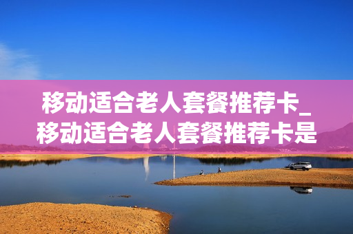 移动适合老人套餐推荐卡_移动适合老人套餐推荐卡是什么