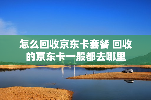 怎么回收京东卡套餐 回收的京东卡一般都去哪里