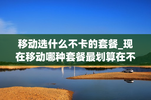 移动选什么不卡的套餐_现在移动哪种套餐最划算在不换卡的情况下