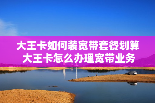 大王卡如何装宽带套餐划算 大王卡怎么办理宽带业务