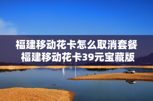 福建移动花卡怎么取消套餐 福建移动花卡39元宝藏版怎么样